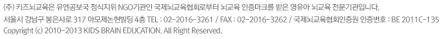 (주) 키즈뇌교육은 유엔공보국 정식지위 NGO기관인 국제뇌교육협회로부터 뇌교육 인증마크를 받은 영유아 뇌교육 전문기관입니다. 서울시 강남구 봉은사로 317 아모제논현빌딩 4층 TEL : 02-2016-3261 / FAX : 02-2016-3262 / 국제뇌교육협회인증원 인증번호 : BE 2011C-135 Copyright (c) 2010-2013 KIDS BRAIN EDUCATION. All Right Reserved.